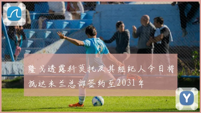 隆戈透露科莫托及其经纪人今日将抵达米兰总部签约至2031年
