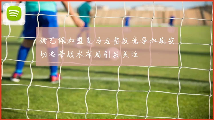 姆巴佩加盟皇马后首发竞争加剧安切洛蒂战术布局引发关注