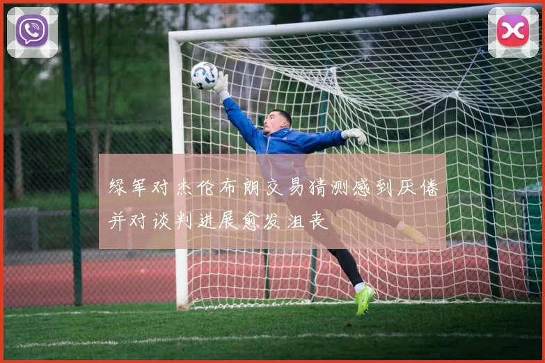 绿军对杰伦布朗交易猜测感到厌倦并对谈判进展愈发沮丧