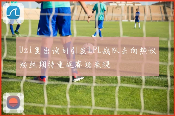 Uzi复出试训引发LPL战队去向热议粉丝期待重返赛场表现