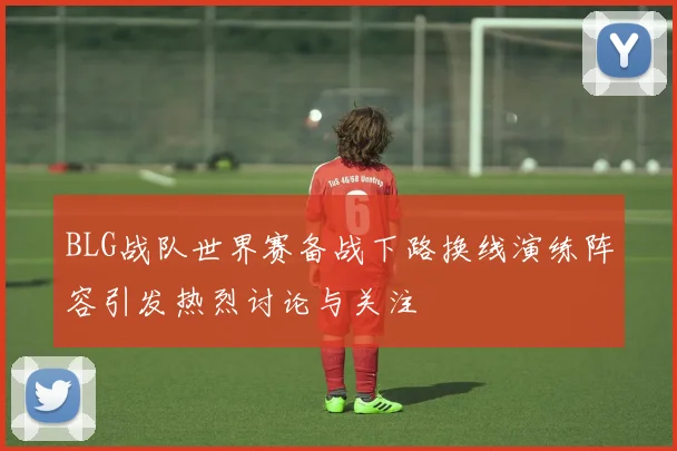 BLG战队世界赛备战下路换线演练阵容引发热烈讨论与关注